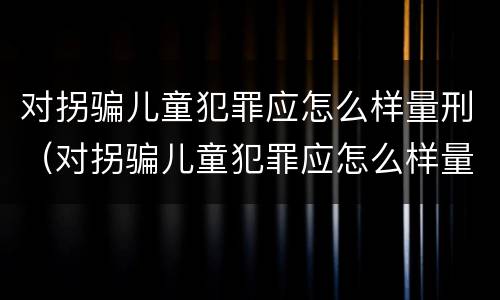 对拐骗儿童犯罪应怎么样量刑（对拐骗儿童犯罪应怎么样量刑标准）