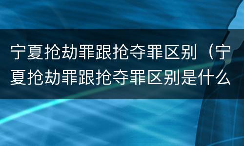 宁夏抢劫罪跟抢夺罪区别（宁夏抢劫罪跟抢夺罪区别是什么）