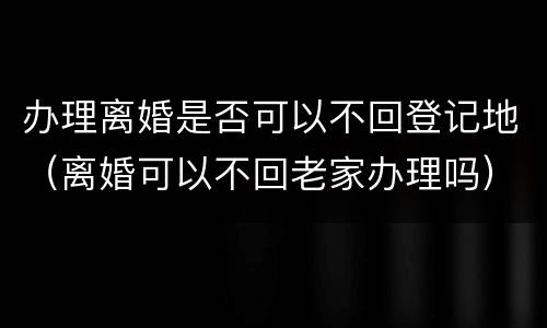 办理离婚是否可以不回登记地（离婚可以不回老家办理吗）