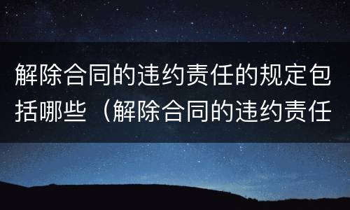 解除合同的违约责任的规定包括哪些（解除合同的违约责任的规定包括哪些内容）