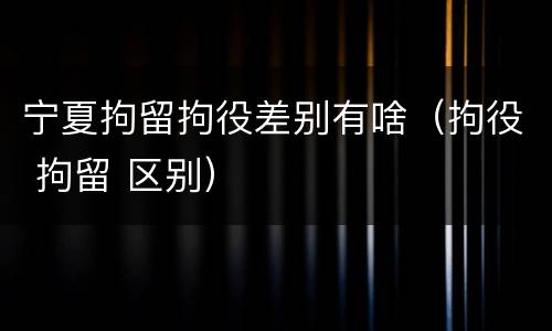 宁夏拘留拘役差别有啥（拘役 拘留 区别）