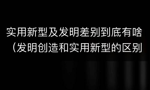实用新型及发明差别到底有啥（发明创造和实用新型的区别）