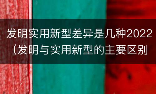 发明实用新型差异是几种2022（发明与实用新型的主要区别）