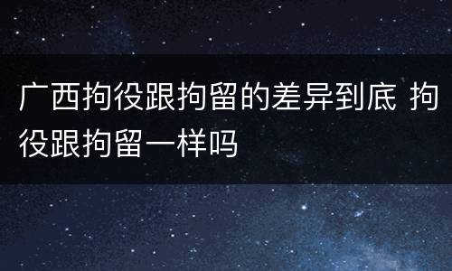 广西拘役跟拘留的差异到底 拘役跟拘留一样吗