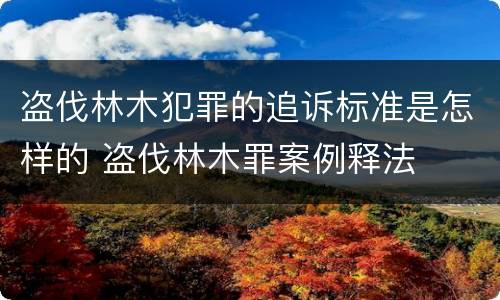 盗伐林木犯罪的追诉标准是怎样的 盗伐林木罪案例释法