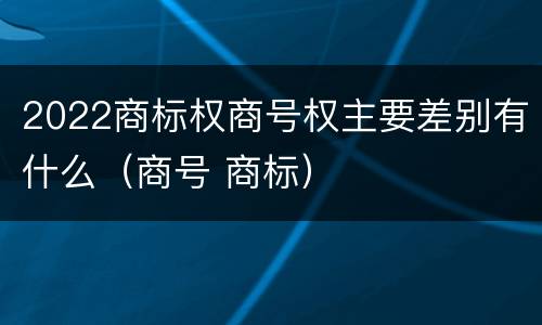 2022商标权商号权主要差别有什么（商号 商标）