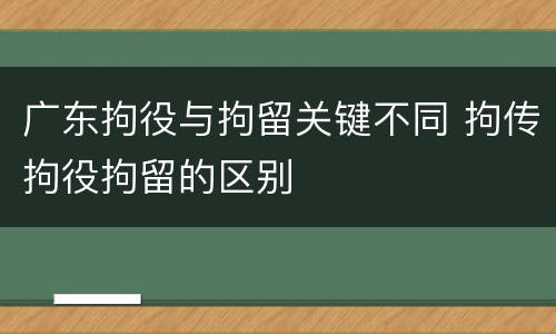 广东拘役与拘留关键不同 拘传拘役拘留的区别