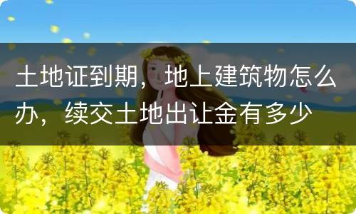 土地证到期，地上建筑物怎么办，续交土地出让金有多少