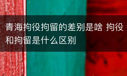 青海拘役拘留的差别是啥 拘役和拘留是什么区别