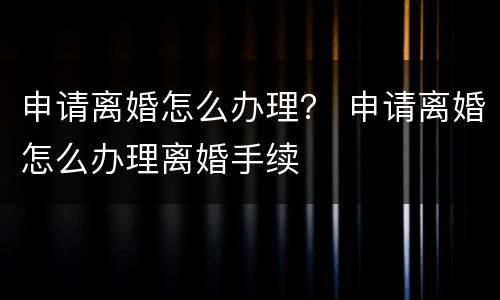 申请离婚怎么办理？ 申请离婚怎么办理离婚手续