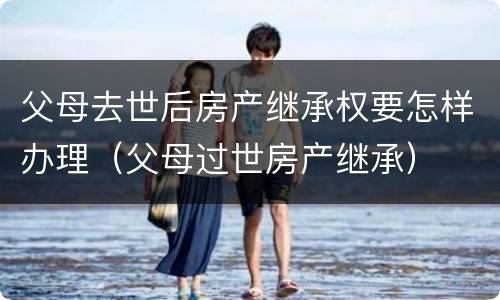 父母去世后房产继承权要怎样办理（父母过世房产继承）
