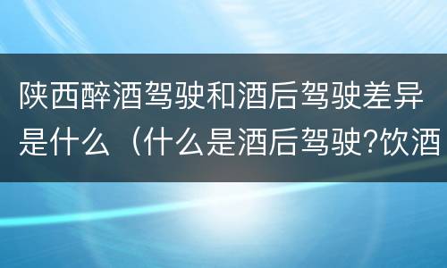 陕西醉酒驾驶和酒后驾驶差异是什么（什么是酒后驾驶?饮酒驾驶与醉酒驾驶的区别是什么?）