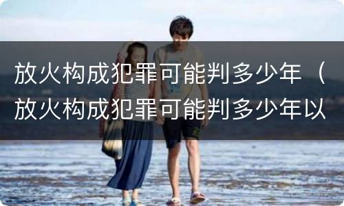 放火构成犯罪可能判多少年（放火构成犯罪可能判多少年以上）