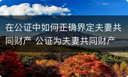 在公证中如何正确界定夫妻共同财产 公证为夫妻共同财产
