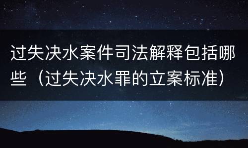 过失决水案件司法解释包括哪些（过失决水罪的立案标准）