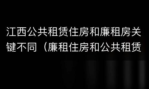 江西公共租赁住房和廉租房关键不同（廉租住房和公共租赁住房的区别和联系）