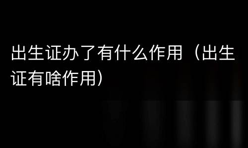 出生证办了有什么作用（出生证有啥作用）