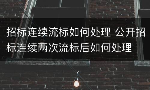 招标连续流标如何处理 公开招标连续两次流标后如何处理