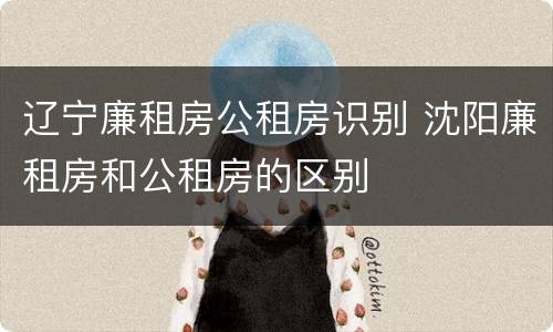 辽宁廉租房公租房识别 沈阳廉租房和公租房的区别
