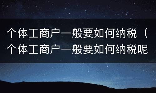 个体工商户一般要如何纳税（个体工商户一般要如何纳税呢）