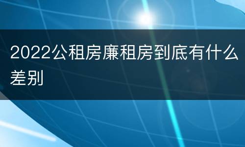 2022公租房廉租房到底有什么差别