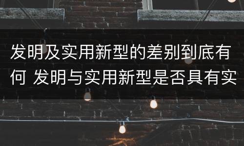 发明及实用新型的差别到底有何 发明与实用新型是否具有实用性