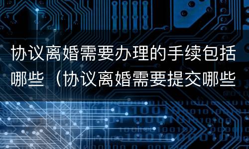 协议离婚需要办理的手续包括哪些（协议离婚需要提交哪些手续?）