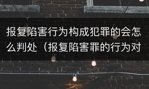 报复陷害行为构成犯罪的会怎么判处（报复陷害罪的行为对象包括哪些人?）