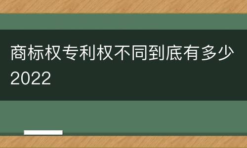 商标权专利权不同到底有多少2022