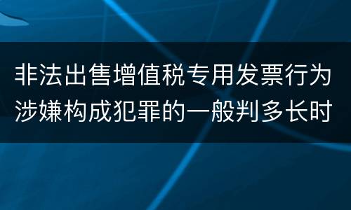 非法出售增值税专用发票行为涉嫌构成犯罪的一般判多长时间