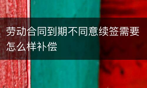 劳动合同到期不同意续签需要怎么样补偿