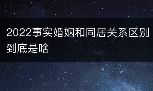 2022事实婚姻和同居关系区别到底是啥