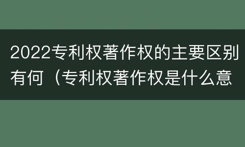 2022专利权著作权的主要区别有何（专利权著作权是什么意思）