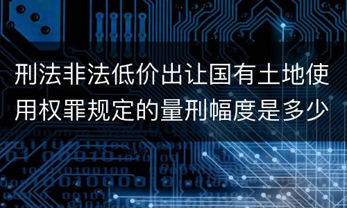 刑法非法低价出让国有土地使用权罪规定的量刑幅度是多少