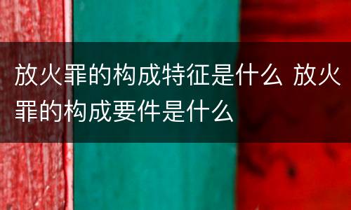 放火罪的构成特征是什么 放火罪的构成要件是什么