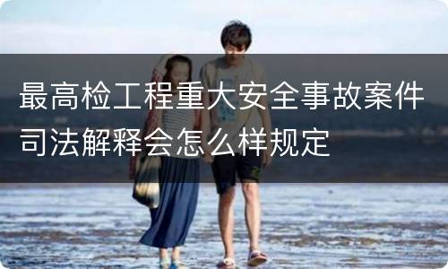 最高检工程重大安全事故案件司法解释会怎么样规定