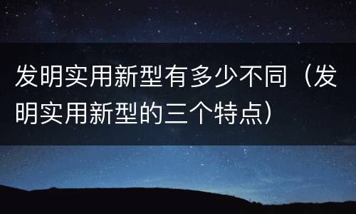 发明实用新型有多少不同（发明实用新型的三个特点）
