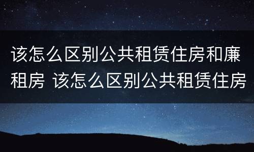 该怎么区别公共租赁住房和廉租房 该怎么区别公共租赁住房和廉租房呢