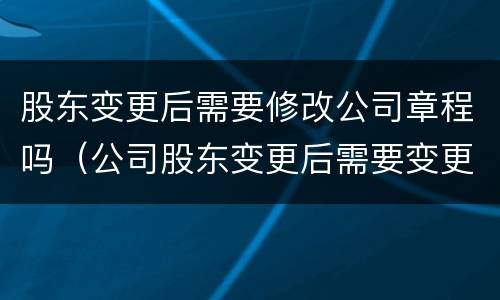 股东变更后需要修改公司章程吗（公司股东变更后需要变更公司章程吗）