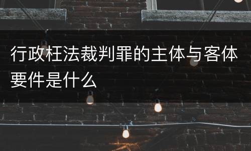 行政枉法裁判罪的主体与客体要件是什么
