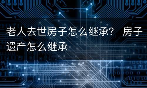 老人去世房子怎么继承？ 房子遗产怎么继承