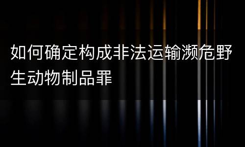 如何确定构成非法运输濒危野生动物制品罪