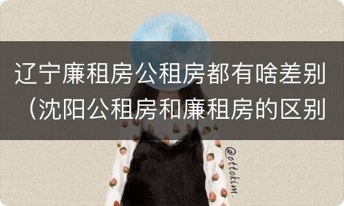 辽宁廉租房公租房都有啥差别（沈阳公租房和廉租房的区别）