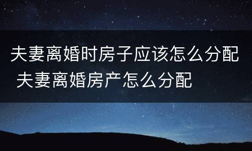 夫妻离婚时房子应该怎么分配 夫妻离婚房产怎么分配
