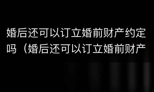 婚后还可以订立婚前财产约定吗（婚后还可以订立婚前财产约定吗法律）