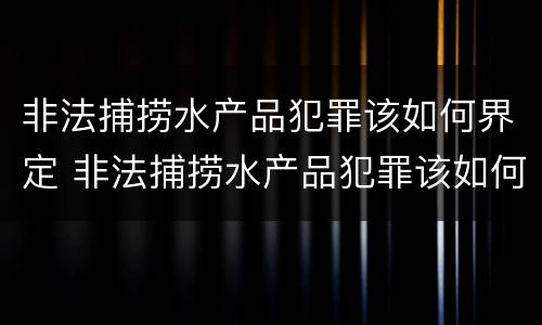 非法捕捞水产品犯罪该如何界定 非法捕捞水产品犯罪该如何界定呢