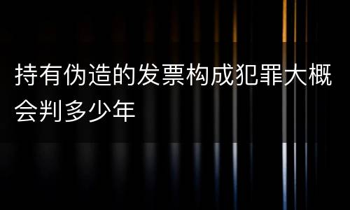 持有伪造的发票构成犯罪大概会判多少年