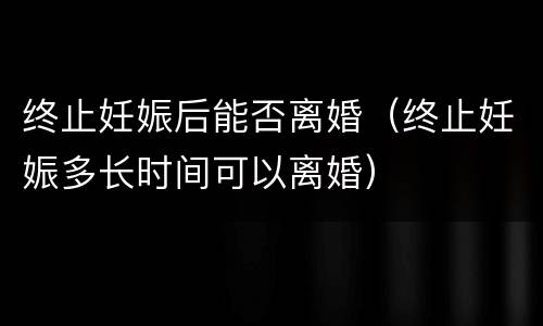 终止妊娠后能否离婚（终止妊娠多长时间可以离婚）