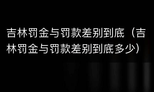 吉林罚金与罚款差别到底（吉林罚金与罚款差别到底多少）