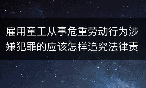 雇用童工从事危重劳动行为涉嫌犯罪的应该怎样追究法律责任